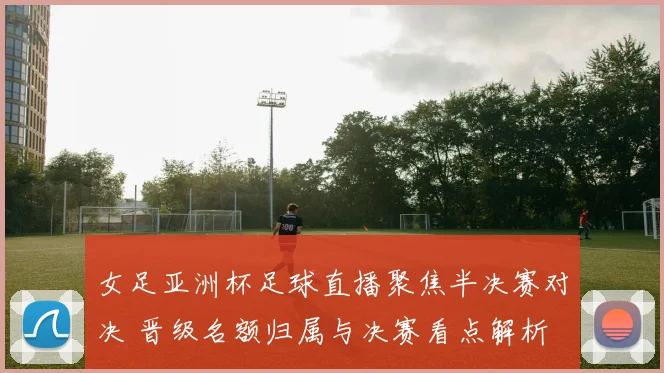 女足亚洲杯足球直播聚焦半决赛对决 晋级名额归属与决赛看点解析