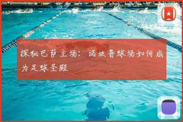 探秘巴萨主场:诺坎普球场如何成为足球圣殿