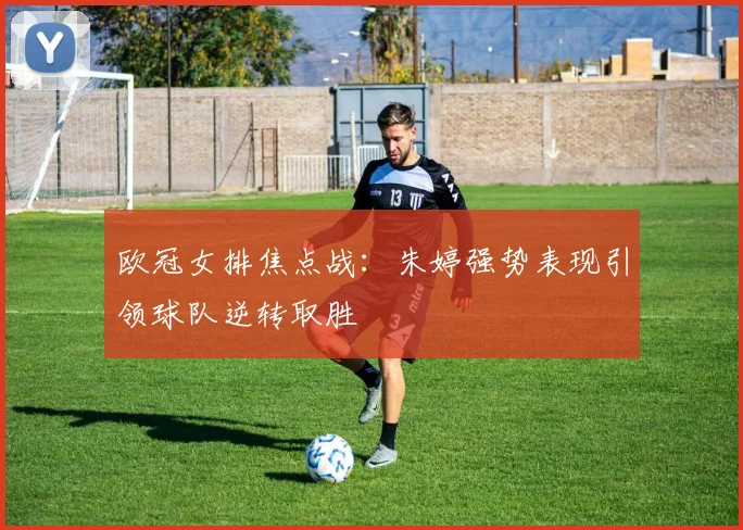 欧冠女排焦点战:朱婷强势表现引领球队逆转取胜