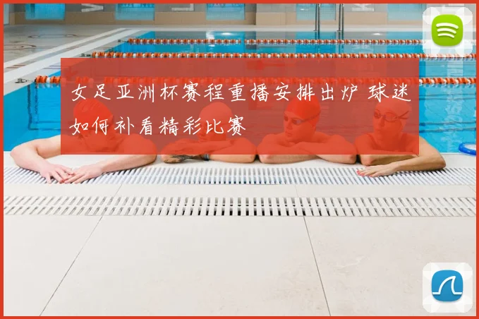 女足亚洲杯赛程重播安排出炉 球迷如何补看精彩比赛