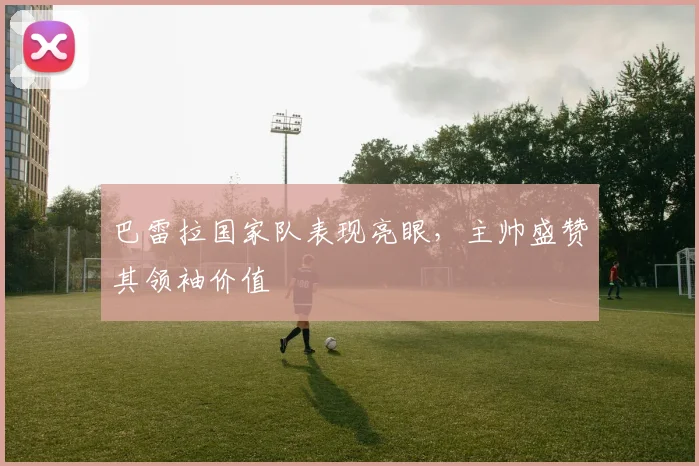 巴雷拉国家队表现亮眼，主帅盛赞其领袖价值