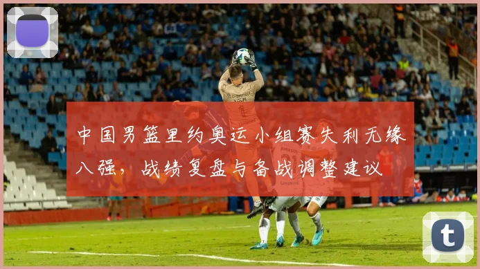 中国男篮里约奥运小组赛失利无缘八强，战绩复盘与备战调整建议
