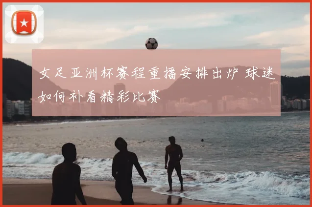 女足亚洲杯赛程重播安排出炉 球迷如何补看精彩比赛