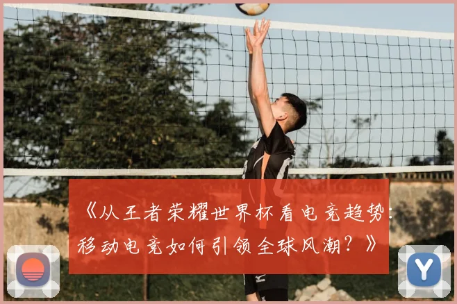 《从王者荣耀世界杯看电竞趋势：移动电竞如何引领全球风潮？》